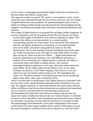 of our world is so thoroughly permeated by digital media that any distinction
between online and offline is simply false.
This argument sounds very good. The ‘online’ is not somehow a false, virtual
world that exists detached from the rest of our lives, to be sure. Yet, the critique
of digital dualism has many problems. To understand digital culture involves
taking everything as being equally real and material but acknowledging that the
categories and distinctions people make still matter in producing behaviours and
relations.
The critique of digital dualism was proposed by sociologist Nathan Jurgenson. In
an essay Jurgenson wrote for the popular journal The New Inquiry, he claims:
we have been taught to mistakenly view online as meaning not offline. The
notion of the offline as real and authentic is a recent invention,
corresponding with the rise of the online. If we can fix this false separation
and view the digital and physical as enmeshed, we will understand that
what we do while connected is inseparable from what we do when
disconnected. That is, disconnection from the smartphone and social media
isn’t really disconnection at all: The logic of social media follows us long
after we log out. There was and is no offline. … Digital information has
long been portrayed as an elsewhere, a new and different cyberspace, a
tendency I have coined the term ‘digital dualism’ to describe: the habit of
viewing the online and offline as largely distinct. The common
(mis)understanding is experience is zero-sum: time spent online means less
spent offline. We are either jacked into the Matrix or not; we are either
looking at our devices or not. When camping, I have service or not, and
when out to eat, my friend is either texting or not. The smartphone has
come to be ‘the perfect symbol’ of leaving the here and now for something
digital, some other, cyber, space. (Jurgenson 2012)
There’s a lot here that we should agree with. Digital media are ‘enmeshed’ with
the rest of the world, and the distinction between online and offline is not zero-
sum. Yet, against Jurgenson, we must claim that the time spent online and time
offline are different, and the way these distinctions are produced and maintained
rely on a massive and intertwined set of technologies and practices.
Acknowledging that both online and offline are material and real does not
require the erasure of difference between the two. And just because it’s difficult
to separate online and offline when smartphones and information seem to follow
us everywhere we go does not mean that this distinction is a mistake to make.
The anthropologist Tom Boellstorff, in his classic ethnography of the virtual
world Second Life, gives many examples of how online, virtual spaces are real,
but must be thought of as different from what is referred to as ‘the real world’.
 