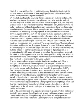 ritual. It is very real, but there is a distinction, and that distinction is material
because it makes a difference in how people perform and relate to each other,
even if it may never take a permanent form.
We must always begin by assuming that all practices are material and real. The
words we use to describe things – even fictions – are also material and real
because they have material and real effects. They shape practices, and they help
us make sense of our world and ourselves. At the same time, the distinctions we
make – online and offline, fictional and real – are not merely errors. Rather, they
mark boundaries that matter. The technologies we use contribute to maintaining
boundaries, or potentially challenging them. It’s easy to make a distinction
between a game and ‘real life’. It’s not as easy to make a distinction between
online and offline when it comes to social media, especially since Facebook and
other social media corporations clearly want us to think of the totality of our
lives and identities as being on Facebook. But what isn’t on Facebook? What
can’t you communicate over Snapchat? There are many things. There are always
limitations and boundaries. To suggest that there’s no real difference, and that
acknowledging this difference is digital dualism, is to actually miss the very real,
material effects of technology. Instead, the critique of digital dualism is a
perpetuation of the ideology advanced by social media corporations – especially
Facebook – in the suggestion that your Facebook profile is really you, when it is
a selected and edited version of you for the consumption of others, based on the
data Facebook is able to record, store, and analyze.
A better way to acknowledge the distinction between online and offline is
through a concept derived from the philosopher Jacques Derrida, the
metaphysics of presence, which also allows us to question larger distinctions
between the human and technology. In his book Of Grammatology (1997),
Derrida argues that several undercurrents characterize the entire history of
Western philosophy, undercurrents that relate to the distinction between speech
and writing. We have historically placed truth in the spoken word, because
speech is linked to the presence of the body of the speaker. In learning to write,
Western philosophy suggests, something is lost. The presence between speakers
found in spoken dialogue is removed when people start writing things down. For
Derrida, ‘logocentrism’ names how writing becomes thought of as a lesser
‘supplement’ to the full presence of speech, as something that obscures and
cannot be fully real.
But, at the same time as it privileges the presence of speech, Western philosophy
ironically suggests that the cultivation of writing enables the advancement of
culture and civilization through literacy, while those who only speak are,
supposedly, uncultured barbarians. Learning to write is thought to enable the
 