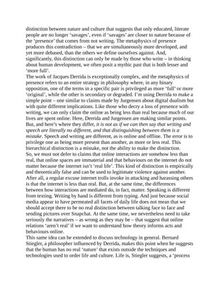 distinction between nature and culture that suggests that only educated, literate
people are no longer ‘savages’, even if ‘savages’ are closer to nature because of
the ‘presence’ that comes from not writing. The metaphysics of presence
produces this contradiction – that we are simultaneously more developed, and
yet more debased, than the others we define ourselves against. And,
significantly, this distinction can only be made by those who write – in thinking
about human development, we often posit a mythic past that is both lesser and
‘more full’.
The work of Jacques Derrida is exceptionally complex, and the metaphysics of
presence refers to an entire strategy in philosophy where, in any binary
opposition, one of the terms in a specific pair is privileged as more ‘full’ or more
‘original’, while the other is secondary or degraded. I’m using Derrida to make a
simple point – one similar to claims made by Jurgensen about digital dualism but
with quite different implications. Like those who decry a loss of presence with
writing, we can only claim the online as being less than real because much of our
lives are spent online. Here, Derrida and Jurgensen are making similar points.
But, and here’s where they differ, it is not as if we can then say that writing and
speech are literally no different, and that distinguishing between them is a
mistake. Speech and writing are different, as is online and offline. The error is to
privilege one as being more present than another, as more or less real. This
hierarchical distinction is a mistake, not the ability to make the distinction.
So, we must not defer to claims that online interactions are somehow less than
real, that online spaces are immaterial and that behaviours on the internet do not
matter because the internet isn’t ‘real life’. This kind of distinction is empirically
and theoretically false and can be used to legitimate violence against another.
After all, a regular excuse internet trolls invoke in attacking and harassing others
is that the internet is less than real. But, at the same time, the differences
between how interactions are mediated do, in fact, matter. Speaking is different
from texting. Writing by hand is different from typing. And just because social
media appear to have permeated all facets of daily life does not mean that we
should accept there to be no real distinction between talking face to face and
sending pictures over Snapchat. At the same time, we nevertheless need to take
seriously the narratives – as wrong as they may be – that suggest that online
relations ‘aren’t real’ if we want to understand how theory informs acts and
behaviours online.
This same idea can be extended to discuss technology in general. Bernard
Stiegler, a philosopher influenced by Derrida, makes this point when he suggests
that the human has no real ‘nature’ that exists outside the techniques and
technologies used to order life and culture. Life is, Stiegler suggests, a ‘process
 