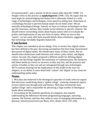 of exteriorization’, and a ‘pursuit of life by means other than life’ (1998: 17).
Stiegler refers to this process as epiphylogenesis (1998: 135). He argues that we
must begin by acknowledging that human life is inherently linked to a wide
range of technologies and techniques, from speech to telling time. Rejections of
a technology because it perverts human nature do not make sense. We are
naturally technological beings. Instead, we have to evaluate technologies on their
specific functions, and how they remake social relations in specific contexts. We
should remove overarching claims about human nature when we evaluate the
politics and implications of any new form of media. When we turn to this
‘nature’, we too easily drift back towards beliefs about wholeness, suggesting
that technology inevitably degrades human life.
Conclusion
This chapter was intended to do two things. First, to review how digital culture
has been defined in the past, discussing assumptions that have long characterized
discussions of digital media. We should reject many of these claims. But we
should retain distinctions made between oral culture, print culture, and digital
culture. Second, this chapter proposed a different model for defining digital
culture, one that brings together the materiality of communication, the narratives
told about media (as correct or incorrect as they may be), and the practices and
actions of bodies as they use and are reimagined through new technologies.
We’ll continue drawing out the implications of this model in the next two
chapters, as we define in more detail both ‘culture’ and ‘digital’ as key terms for
understanding media today.
Notes
1. McLuhan also believed in the theological capacities of media when he argued
that television would bring about a ‘global village’, restoring communal aspects
of oral cultures lost through print and literacy. McLuhan invented the term
‘global village’ and is responsible for advancing a large number of theological
myths about technology.
2. Accounting for the material specificity of computers also requires
understanding the differences between programming languages, operating
systems, file formats, and how they relate to ways of managing information at a
physical, infrastructural level (see Berry 2011; Kittler 2013: 219–229).
 