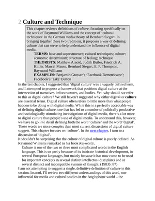 2 Culture and Technique
This chapter reviews definitions of culture, focusing specifically on
the work of Raymond Williams and the concept of ‘cultural
techniques’ in the German media theory of Bernhard Siegert. In
bringing together these two traditions, it proposes a way of defining
culture that can serve to help understand the influence of digital
media.
TERMS: base and superstructure; cultural techniques; culture;
economic determinism; structure of feeling; technique
THEORISTS: Matthew Arnold, Judith Butler, Friedrich A.
Kittler, Marcel Mauss, Bernhard Siegert, E. P. Thompson,
Raymond Williams
EXAMPLES: Benjamin Grosser’s ‘Facebook Demetricator’;
Facebook’s ‘Like’ Button
In the last chapter, I suggested that ‘digital culture’ was a vaguely defined term,
and I attempted to propose a framework that positions digital culture at the
intersection of narratives, infrastructures, and bodies. Yet, why should we refer
to this as digital culture? We still haven’t suggested why either digital or culture
are essential terms. Digital culture often refers to little more than what people
happen to be doing with digital media. While this is a perfectly acceptable way
of defining digital culture, one that has led to a number of politically productive
and sociologically stimulating investigations of digital media, there’s a lot more
to digital culture than people’s use of digital media. To understand this, however,
we have to go into detail defining both the word ‘culture’ and the word ‘digital’.
These words are more complex than most current discussions of digital culture
suggest. This chapter focuses on ‘culture’. In the next chapter, I turn to a
discussion of ‘digital’.
It shouldn’t be surprising that the culture of digital culture is poorly defined. As
Raymond Williams remarked in his book Keywords,
Culture is one of the two or three most complicated words in the English
language. This is so partly because of its intricate historical development, in
several European languages, but mainly because it has now come to be used
for important concepts in several distinct intellectual disciplines and in
several distinct and incompatible systems of thought. (1983b: 87)
I am not attempting to suggest a single, definitive definition of culture in this
section. Instead, I’ll review two different understandings of this word, one
influential for media and cultural studies in the Anglophone world – the
 