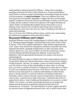 understanding of culture proposed by Williams – along with an emerging
paradigm associated with what is often referred to as ‘German media theory’,
which thinks of culture in explicit relationship to technology through the concept
of Kulturtechniken, or cultural techniques. These two traditions have often
been opposed as incompatible. Regardless, I suggest that they can be brought
together to addresses the specific function of technology in culture. I do not want
to imply that this synthesis of these two traditions is the singular definition of
culture. Rather, I’m bringing them together because they permit a way of
defining culture that does not exclude the determining role of media and
technology, but, at the same time, does not reduce everything to the effects of
media and technology.
First, we’ll review how Williams defined culture, and how this understanding
has influenced contemporary media and cultural studies.
Raymond Williams and Culture
Raymond Williams is one of the founding figures of cultural studies, along with
E. P. Thompson, Richard Hoggart, and Stuart Hall. In his classic book, Culture
& Society: 1780–1950, originally published in 1958, Williams argued that the
word ‘culture’ only achieved its contemporary definition around the time of the
Industrial Revolution, alongside transformations in other associated words:
industry, democracy, class, and art (1983a: ix). But this concept had a history,
one that Williams identified through three different, if interconnected,
definitions: ideal (or agricultural), documentary (or artistic), and social (or
anthropological).
The ideal definition of culture is related to the word’s initial relation to practices
of agriculture. Before the Industrial Revolution, culture referred to the ‘tending
of natural growth’, and later, ‘by analogy, a process of human training’ (1983a:
xvi). We can hear echoes of this understanding of culture when, in a biology
class, you refer to a sample of bacteria or fungi grown in a petri dish as a culture.
It is this way of defining culture that gives us the idea of ‘cultivating’ crops for
the best or most ideal growth. It is also the understanding of culture that has
given us ‘being cultured’ as a kind of intellectual and spiritual refinement.
Eventually, culture ceased to describe a process of agricultural cultivation, but
came to mean ‘a general state or habit of the mind’, a definition that itself was
generalized to mean a ‘state of intellectual development, in a society as a whole’
(1983a: xvi). Culture is an ideal, and through education we are guided and
shaped towards the pursuit of perfection and growth that leads to the
maintenance of ‘civilization’. The ideal definition of culture suggests that there
are universal forms of judgement and moral value, and, as farmers tend to their
 