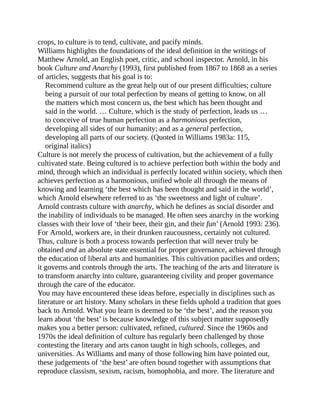 crops, to culture is to tend, cultivate, and pacify minds.
Williams highlights the foundations of the ideal definition in the writings of
Matthew Arnold, an English poet, critic, and school inspector. Arnold, in his
book Culture and Anarchy (1993), first published from 1867 to 1868 as a series
of articles, suggests that his goal is to:
Recommend culture as the great help out of our present difficulties; culture
being a pursuit of our total perfection by means of getting to know, on all
the matters which most concern us, the best which has been thought and
said in the world. … Culture, which is the study of perfection, leads us …
to conceive of true human perfection as a harmonious perfection,
developing all sides of our humanity; and as a general perfection,
developing all parts of our society. (Quoted in Williams 1983a: 115,
original italics)
Culture is not merely the process of cultivation, but the achievement of a fully
cultivated state. Being cultured is to achieve perfection both within the body and
mind, through which an individual is perfectly located within society, which then
achieves perfection as a harmonious, unified whole all through the means of
knowing and learning ‘the best which has been thought and said in the world’,
which Arnold elsewhere referred to as ‘the sweetness and light of culture’.
Arnold contrasts culture with anarchy, which he defines as social disorder and
the inability of individuals to be managed. He often sees anarchy in the working
classes with their love of ‘their beer, their gin, and their fun’ (Arnold 1993: 236).
For Arnold, workers are, in their drunken raucousness, certainly not cultured.
Thus, culture is both a process towards perfection that will never truly be
obtained and an absolute state essential for proper governance, achieved through
the education of liberal arts and humanities. This cultivation pacifies and orders;
it governs and controls through the arts. The teaching of the arts and literature is
to transform anarchy into culture, guaranteeing civility and proper governance
through the care of the educator.
You may have encountered these ideas before, especially in disciplines such as
literature or art history. Many scholars in these fields uphold a tradition that goes
back to Arnold. What you learn is deemed to be ‘the best’, and the reason you
learn about ‘the best’ is because knowledge of this subject matter supposedly
makes you a better person: cultivated, refined, cultured. Since the 1960s and
1970s the ideal definition of culture has regularly been challenged by those
contesting the literary and arts canon taught in high schools, colleges, and
universities. As Williams and many of those following him have pointed out,
these judgements of ‘the best’ are often bound together with assumptions that
reproduce classism, sexism, racism, homophobia, and more. The literature and
 