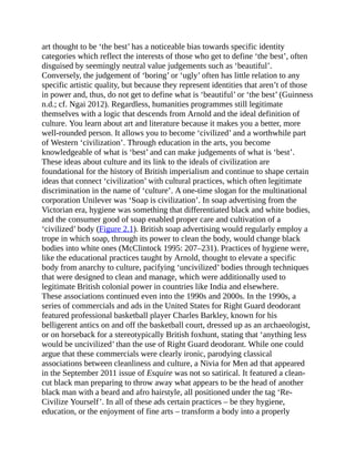 art thought to be ‘the best’ has a noticeable bias towards specific identity
categories which reflect the interests of those who get to define ‘the best’, often
disguised by seemingly neutral value judgements such as ‘beautiful’.
Conversely, the judgement of ‘boring’ or ‘ugly’ often has little relation to any
specific artistic quality, but because they represent identities that aren’t of those
in power and, thus, do not get to define what is ‘beautiful’ or ‘the best’ (Guinness
n.d.; cf. Ngai 2012). Regardless, humanities programmes still legitimate
themselves with a logic that descends from Arnold and the ideal definition of
culture. You learn about art and literature because it makes you a better, more
well-rounded person. It allows you to become ‘civilized’ and a worthwhile part
of Western ‘civilization’. Through education in the arts, you become
knowledgeable of what is ‘best’ and can make judgements of what is ‘best’.
These ideas about culture and its link to the ideals of civilization are
foundational for the history of British imperialism and continue to shape certain
ideas that connect ‘civilization’ with cultural practices, which often legitimate
discrimination in the name of ‘culture’. A one-time slogan for the multinational
corporation Unilever was ‘Soap is civilization’. In soap advertising from the
Victorian era, hygiene was something that differentiated black and white bodies,
and the consumer good of soap enabled proper care and cultivation of a
‘civilized’ body (Figure 2.1). British soap advertising would regularly employ a
trope in which soap, through its power to clean the body, would change black
bodies into white ones (McClintock 1995: 207–231). Practices of hygiene were,
like the educational practices taught by Arnold, thought to elevate a specific
body from anarchy to culture, pacifying ‘uncivilized’ bodies through techniques
that were designed to clean and manage, which were additionally used to
legitimate British colonial power in countries like India and elsewhere.
These associations continued even into the 1990s and 2000s. In the 1990s, a
series of commercials and ads in the United States for Right Guard deodorant
featured professional basketball player Charles Barkley, known for his
belligerent antics on and off the basketball court, dressed up as an archaeologist,
or on horseback for a stereotypically British foxhunt, stating that ‘anything less
would be uncivilized’ than the use of Right Guard deodorant. While one could
argue that these commercials were clearly ironic, parodying classical
associations between cleanliness and culture, a Nivia for Men ad that appeared
in the September 2011 issue of Esquire was not so satirical. It featured a clean-
cut black man preparing to throw away what appears to be the head of another
black man with a beard and afro hairstyle, all positioned under the tag ‘Re-
Civilize Yourself’. In all of these ads certain practices – be they hygiene,
education, or the enjoyment of fine arts – transform a body into a properly
 