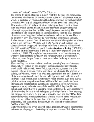 under a Creative Commons CC-BY-4.0 licence.
The second definition of culture is closely related to the first. The documentary
definition of culture refers to ‘the body of intellectual and imaginative work, in
which, in a detailed way, human thought and experience are variously recorded’
(Williams 2001: 57), or ‘the general body of the arts’ (Williams 1983a: xvi).
Here, culture refers not only to literature, painting, or theatre, but television,
film, and popular culture. In fact, Williams treated this category broadly as
referring to any practice that could be thought to produce meaning. The
importance of this category does not inherently follow from the ideal definition
of culture, even though the ideal definition is often reliant on the arts. The arts
do not merely serve as a record of the ‘best’ that has been thought and said.
Rather, the arts document ‘specific evidence about the whole organization within
which it was expressed’ (Williams 2001: 62). Placing art and literature into
context allows us to approach ‘meanings and values as they are actively lived
and felt’, something Williams referred to as the structure of feeling (1977: 132).
It is in the arts that the structure of feeling is ‘likely to be expressed; often not
consciously’ (2001: 65), simply because documentation becomes the only way
we know and understand our history and our place within it. Documentary
culture expresses the past ‘to us in direct terms, when the living witnesses are
silent’ (2001: 65).
Thus, anything that appears to be about shared ‘meaning’ can be a document
about culture – not just art and literature, but popular culture more broadly,
which could include comic books, folk songs, and, today, memes and other
examples of user-generated content shared over social media. The analysis of
culture, for Williams, ceases to be about the judgement of ‘the best’, but the use
of documentation to understand the past, which permits us to understand and
intervene in our present. This use of culture, which becomes even more overtly
political in the writings of a number of Williams’ followers, understands art,
literature, and popular culture as forms that document a specific way people
experience, know, and make sense of the world in which they live. But this
definition of culture begins to strain the closer one looks at the ways people have
of documenting the structure of feeling and producing culture. Is there anything
that cannot express how it feels to live at a specific place and time? If ‘we look
at the whole period, we recognize that its creative activities are to be found, not
only in art but, following the main lines of the society, in industry and
engineering, and, questioning the society, in new kinds of social institution’
(Williams 2001: 88).
Culture becomes about a vast range of human practices, of ways of documenting
existence and shaping and reinventing the larger environment. This also turns us
 