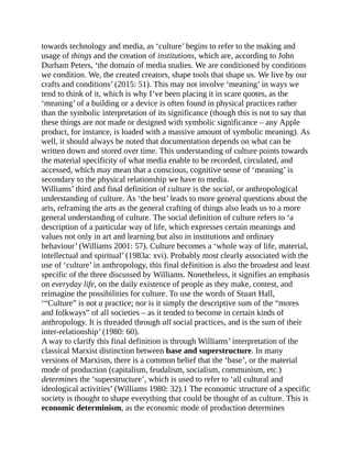 towards technology and media, as ‘culture’ begins to refer to the making and
usage of things and the creation of institutions, which are, according to John
Durham Peters, ‘the domain of media studies. We are conditioned by conditions
we condition. We, the created creators, shape tools that shape us. We live by our
crafts and conditions’ (2015: 51). This may not involve ‘meaning’ in ways we
tend to think of it, which is why I’ve been placing it in scare quotes, as the
‘meaning’ of a building or a device is often found in physical practices rather
than the symbolic interpretation of its significance (though this is not to say that
these things are not made or designed with symbolic significance – any Apple
product, for instance, is loaded with a massive amount of symbolic meaning). As
well, it should always be noted that documentation depends on what can be
written down and stored over time. This understanding of culture points towards
the material specificity of what media enable to be recorded, circulated, and
accessed, which may mean that a conscious, cognitive sense of ‘meaning’ is
secondary to the physical relationship we have to media.
Williams’ third and final definition of culture is the social, or anthropological
understanding of culture. As ‘the best’ leads to more general questions about the
arts, reframing the arts as the general crafting of things also leads us to a more
general understanding of culture. The social definition of culture refers to ‘a
description of a particular way of life, which expresses certain meanings and
values not only in art and learning but also in institutions and ordinary
behaviour’ (Williams 2001: 57). Culture becomes a ‘whole way of life, material,
intellectual and spiritual’ (1983a: xvi). Probably most clearly associated with the
use of ‘culture’ in anthropology, this final definition is also the broadest and least
specific of the three discussed by Williams. Nonetheless, it signifies an emphasis
on everyday life, on the daily existence of people as they make, contest, and
reimagine the possibilities for culture. To use the words of Stuart Hall,
‘“Culture” is not a practice; nor is it simply the descriptive sum of the “mores
and folkways” of all societies – as it tended to become in certain kinds of
anthropology. It is threaded through all social practices, and is the sum of their
inter-relationship’ (1980: 60).
A way to clarify this final definition is through Williams’ interpretation of the
classical Marxist distinction between base and superstructure. In many
versions of Marxism, there is a common belief that the ‘base’, or the material
mode of production (capitalism, feudalism, socialism, communism, etc.)
determines the ‘superstructure’, which is used to refer to ‘all cultural and
ideological activities’ (Williams 1980: 32).1 The economic structure of a specific
society is thought to shape everything that could be thought of as culture. This is
economic determinism, as the economic mode of production determines
 