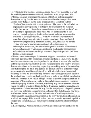 everything else that exists as a singular, causal force. This mentality, in which
the mode of production determines all, is referred to as ‘vulgar Marxism’.
Williams, however, challenges this version of the base and superstructure
distinction, noting that the base cannot and should not be thought of as some
abstract form that goes by the name of capitalism or socialism. Rather,
‘The base’ is the real social existence of man. ‘The base’ is the real relations
of production corresponding to a stage of development of the material
productive forces. … So we have to say that when we talk of ‘the base’, we
are talking of a process and not a state. And we cannot ascribe to that
process certain fixed properties for subsequent translation to the variable
processes of the superstructure. … We have to revalue ‘superstructure’
towards a related range of cultural practices, and away from a reflected,
reproduced or specifically dependent context. And, crucially, we have to
revalue ‘the base’ away from the notion of a fixed economic or
technological abstraction, and towards the specific activities of men in real
social and economic relationships, containing fundamental contradictions
and variations and therefore always in a state of dynamic process. (Williams
1980: 34, italics added)
Williams, rather than accept a division that suggests culture is an immaterial
reflection, determined by economics, reframes the base as what people do. The
base becomes the acts that people perform in social and economic relationships,
and the superstructure is made of specific representational and creative practices
that are often about understanding, organizing, or making sense of the everyday
acts that comprise the base. This defines the base as activities of human beings
as they make the world in which they live, which includes the technological
tools they use and the processes they perform, while the superstructure becomes
the symbolic and creative methods people use to make sense of their own bodies,
identities, and their place within a larger society. In emphasizing that the base is
a process, Williams also shows us how these relations are constantly changing,
and the signifying practices of culture, while they may be distinct from the base,
cannot be said to be detached from (or fully determined by) these everyday acts
and processes. Culture becomes the way that the everyday acts of specific people
are expressed and made comprehensible and ordered in daily life, and how these
acts become shared beyond the mind and activities of a solitary individual,
which serves to organize and make sensible the everyday relations of production
in which we engage. This, as well, makes culture a potential location for political
struggle and social change, as culture serves to legitimate the relations that are
the base.
E. P. Thompson, a Marxist historian who was also massively influential for the
 