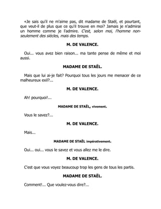 «Je sais qu'il ne m'aime pas, dit madame de Staël, et pourtant,
que veut-il de plus que ce qu'il trouve en moi? Jamais je n'admirai
un homme comme je l'admire. C'est, selon moi, l'homme non-
seulement des siècles, mais des temps.
M. DE VALENCE.
Oui... vous avez bien raison... ma tante pense de même et moi
aussi.
MADAME DE STAËL.
Mais que lui ai-je fait? Pourquoi tous les jours me menacer de ce
malheureux exil?...
M. DE VALENCE.
Ah! pourquoi!...
MADAME DE STAËL, vivement.
Vous le savez?...
M. DE VALENCE.
Mais...
MADAME DE STAËL impérativement.
Oui... oui... vous le savez et vous allez me le dire.
M. DE VALENCE.
C'est que vous voyez beaucoup trop les gens de tous les partis.
MADAME DE STAËL.
Comment!... Que voulez-vous dire?...
 
