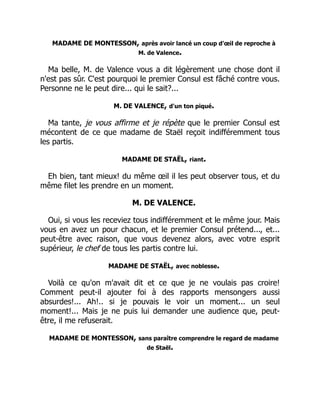 MADAME DE MONTESSON, après avoir lancé un coup d'œil de reproche à
M. de Valence.
Ma belle, M. de Valence vous a dit légèrement une chose dont il
n'est pas sûr. C'est pourquoi le premier Consul est fâché contre vous.
Personne ne le peut dire... qui le sait?...
M. DE VALENCE, d'un ton piqué.
Ma tante, je vous affirme et je répète que le premier Consul est
mécontent de ce que madame de Staël reçoit indifféremment tous
les partis.
MADAME DE STAËL, riant.
Eh bien, tant mieux! du même œil il les peut observer tous, et du
même filet les prendre en un moment.
M. DE VALENCE.
Oui, si vous les receviez tous indifféremment et le même jour. Mais
vous en avez un pour chacun, et le premier Consul prétend..., et...
peut-être avec raison, que vous devenez alors, avec votre esprit
supérieur, le chef de tous les partis contre lui.
MADAME DE STAËL, avec noblesse.
Voilà ce qu'on m'avait dit et ce que je ne voulais pas croire!
Comment peut-il ajouter foi à des rapports mensongers aussi
absurdes!... Ah!.. si je pouvais le voir un moment... un seul
moment!... Mais je ne puis lui demander une audience que, peut-
être, il me refuserait.
MADAME DE MONTESSON, sans paraître comprendre le regard de madame
de Staël.
 