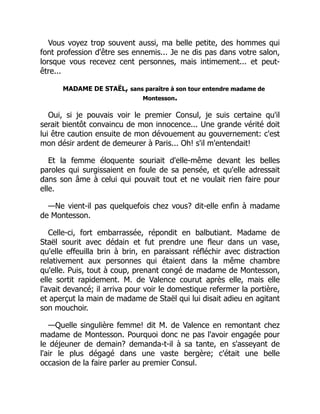 Vous voyez trop souvent aussi, ma belle petite, des hommes qui
font profession d'être ses ennemis... Je ne dis pas dans votre salon,
lorsque vous recevez cent personnes, mais intimement... et peut-
être...
MADAME DE STAËL, sans paraître à son tour entendre madame de
Montesson.
Oui, si je pouvais voir le premier Consul, je suis certaine qu'il
serait bientôt convaincu de mon innocence... Une grande vérité doit
lui être caution ensuite de mon dévouement au gouvernement: c'est
mon désir ardent de demeurer à Paris... Oh! s'il m'entendait!
Et la femme éloquente souriait d'elle-même devant les belles
paroles qui surgissaient en foule de sa pensée, et qu'elle adressait
dans son âme à celui qui pouvait tout et ne voulait rien faire pour
elle.
—Ne vient-il pas quelquefois chez vous? dit-elle enfin à madame
de Montesson.
Celle-ci, fort embarrassée, répondit en balbutiant. Madame de
Staël sourit avec dédain et fut prendre une fleur dans un vase,
qu'elle effeuilla brin à brin, en paraissant réfléchir avec distraction
relativement aux personnes qui étaient dans la même chambre
qu'elle. Puis, tout à coup, prenant congé de madame de Montesson,
elle sortit rapidement. M. de Valence courut après elle, mais elle
l'avait devancé; il arriva pour voir le domestique refermer la portière,
et aperçut la main de madame de Staël qui lui disait adieu en agitant
son mouchoir.
—Quelle singulière femme! dit M. de Valence en remontant chez
madame de Montesson. Pourquoi donc ne pas l'avoir engagée pour
le déjeuner de demain? demanda-t-il à sa tante, en s'asseyant de
l'air le plus dégagé dans une vaste bergère; c'était une belle
occasion de la faire parler au premier Consul.
 