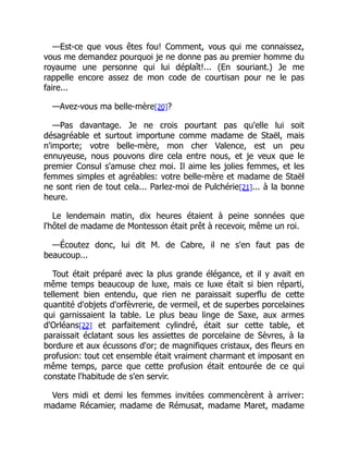 —Est-ce que vous êtes fou! Comment, vous qui me connaissez,
vous me demandez pourquoi je ne donne pas au premier homme du
royaume une personne qui lui déplaît!... (En souriant.) Je me
rappelle encore assez de mon code de courtisan pour ne le pas
faire...
—Avez-vous ma belle-mère[20]?
—Pas davantage. Je ne crois pourtant pas qu'elle lui soit
désagréable et surtout importune comme madame de Staël, mais
n'importe; votre belle-mère, mon cher Valence, est un peu
ennuyeuse, nous pouvons dire cela entre nous, et je veux que le
premier Consul s'amuse chez moi. Il aime les jolies femmes, et les
femmes simples et agréables: votre belle-mère et madame de Staël
ne sont rien de tout cela... Parlez-moi de Pulchérie[21]... à la bonne
heure.
Le lendemain matin, dix heures étaient à peine sonnées que
l'hôtel de madame de Montesson était prêt à recevoir, même un roi.
—Écoutez donc, lui dit M. de Cabre, il ne s'en faut pas de
beaucoup...
Tout était préparé avec la plus grande élégance, et il y avait en
même temps beaucoup de luxe, mais ce luxe était si bien réparti,
tellement bien entendu, que rien ne paraissait superflu de cette
quantité d'objets d'orfèvrerie, de vermeil, et de superbes porcelaines
qui garnissaient la table. Le plus beau linge de Saxe, aux armes
d'Orléans[22] et parfaitement cylindré, était sur cette table, et
paraissait éclatant sous les assiettes de porcelaine de Sèvres, à la
bordure et aux écussons d'or; de magnifiques cristaux, des fleurs en
profusion: tout cet ensemble était vraiment charmant et imposant en
même temps, parce que cette profusion était entourée de ce qui
constate l'habitude de s'en servir.
Vers midi et demi les femmes invitées commencèrent à arriver:
madame Récamier, madame de Rémusat, madame Maret, madame
 