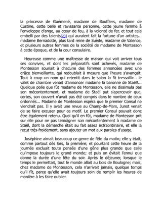la princesse de Guémené, madame de Boufflers, madame de
Custine, cette belle et ravissante personne, cette jeune femme à
l'enveloppe d'ange, au cœur de feu, à la volonté de fer, et tout cela
embelli par des talents[23] qui auraient fait la fortune d'un artiste;...
madame Bernadotte, plus tard reine de Suède, madame de Valence,
et plusieurs autres femmes de la société de madame de Montesson
à cette époque, et de la cour consulaire.
Heureuse comme une maîtresse de maison qui voit arriver tous
ses convives, et dont les préparatifs sont achevés, madame de
Montesson souriait à chacune des femmes annoncées avec une
grâce bienveillante, qui redoublait à mesure que l'heure s'avançait.
Tout à coup un nom qui retentit dans le salon la fit tressaillir... le
valet de chambre venait d'annoncer madame la baronne de Staël!...
Quelque polie que fût madame de Montesson, elle ne dissimula pas
son mécontentement, et madame de Staël put s'apercevoir que,
certes, son couvert n'avait pas été compris dans le nombre de ceux
ordonnés... Madame de Montesson espéra que le premier Consul ne
viendrait pas. Il y avait une revue au Champ-de-Mars, Junot venait
de se faire excuser pour ce motif. Le premier Consul pouvait donc
être également retenu. Quoi qu'il en fût, madame de Montesson prit
sur elle pour ne pas témoigner son mécontentement à madame de
Staël, dont la démarche était au fait assez extraordinaire, et elle la
reçut très-froidement, sans ajouter un mot aux paroles d'usage.
Joséphine aimait beaucoup ce genre de fête du matin; elle y était,
comme partout dès lors, la première; et pourtant cette heure de la
journée excluait toute pensée d'une gêne plus grande que celle
qu'impose toujours le grand monde; et puis on évitait l'ennui que
donne la durée d'une fête du soir. Après le déjeuner, lorsque le
temps le permettait, tout le monde allait au bois de Boulogne; mais,
chez madame de Montesson, cela n'arrivait jamais, quelque temps
qu'il fît, parce qu'elle avait toujours soin de remplir les heures de
manière à les faire oublier.
 