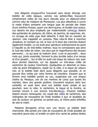 Une élégante d'aujourd'hui trouverait sans doute étrange une
toilette de cette époque, comme nos petites-filles trouveront
certainement celles de nos jours ridicules pour un déjeuner-dîner
comme celui de madame de Montesson. Les plus attentives à suivre
la mode d'alors portaient une longue jupe de percale des Indes
d'une extrême finesse, ayant une demi-queue, et brodée tout autour.
Les dessins les plus employés par mademoiselle Lolive[24] étaient
des guirlandes de pampres, de chêne, de jasmins, de capucines, etc.
Le corsage de cette jupe était détaché; il était fait en manière de
spencer: cela s'appelait un canezou. Mais celui-là était à manches
amadices, et montant au col; le tour et le bout des manches étaient
également brodés. Le col avait pour garniture ordinairement du point
à l'aiguille ou de très-belles malines: nous ne connaissions pas alors
le luxe des tulles de coton, non plus que la magnificence des fausses
pierreries!... ce qui peut se traduire ainsi: Luxe et pauvreté!... deux
mots qui, joints ensemble, forment la plus terrible satire d'un temps
et d'un peuple!... Sur la tête on avait une toque de velours noir, avec
deux plumes blanches; sur les épaules un très-beau châle de
cachemire de couleur tranchante. Quelquefois on attachait un beau
voile de point d'Angleterre, rejeté sur le côté, à la toque de velours
noir, et la toilette était alors aussi élégante que possible, et ne
pouvait être imitée par votre femme de chambre; d'autant que la
femme ainsi habillée portait au cou, suspendue par une longue
chaîne du Mexique, une de ces montres de Leroy que toutes les
mariées, dans une grande position, trouvaient toujours dans leur
corbeille; on avait donc ainsi une toilette toute simple et qui
pourtant, avec la robe, le cachemire, la toque et la montre, se
montait encore à une somme très-élevée[25]. D'autres toilettes
étaient encore remarquées. On voyait des robes de cachemire, des
redingotes de mousseline de l'Inde brodées à jour et doublées de
soie de couleur; en général, on portait peu, et même point d'étoffes
de soie le matin.
Madame Bonaparte arriva vers une heure; sa toilette était
charmante. Elle portait une robe de mousseline de l'Inde doublée de
marceline jaune-clair, et brodée en plein d'un semé de petites étoiles
 