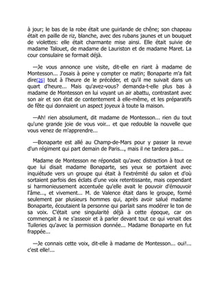 à jour; le bas de la robe était une guirlande de chêne; son chapeau
était en paille de riz, blanche, avec des rubans jaunes et un bouquet
de violettes: elle était charmante mise ainsi. Elle était suivie de
madame Talouet, de madame de Lauriston et de madame Maret. La
cour consulaire se formait déjà.
—Je vous annonce une visite, dit-elle en riant à madame de
Montesson... J'osais à peine y compter ce matin; Bonaparte m'a fait
dire[26] tout à l'heure de le précéder, et qu'il me suivait dans un
quart d'heure... Mais qu'avez-vous? demanda-t-elle plus bas à
madame de Montesson en lui voyant un air abattu, contrastant avec
son air et son état de contentement à elle-même, et les préparatifs
de fête qui donnaient un aspect joyeux à toute la maison.
—Ah! rien absolument, dit madame de Montesson... rien du tout
qu'une grande joie de vous voir... et que redouble la nouvelle que
vous venez de m'apprendre...
—Bonaparte est allé au Champ-de-Mars pour y passer la revue
d'un régiment qui part demain de Paris..., mais il ne tardera pas...
Madame de Montesson ne répondait qu'avec distraction à tout ce
que lui disait madame Bonaparte, ses yeux se portaient avec
inquiétude vers un groupe qui était à l'extrémité du salon et d'où
sortaient parfois des éclats d'une voix retentissante, mais cependant
si harmonieusement accentuée qu'elle avait le pouvoir d'émouvoir
l'âme..., et vivement... M. de Valence était dans le groupe, formé
seulement par plusieurs hommes qui, après avoir salué madame
Bonaparte, écoutaient la personne qui parlait sans modérer le ton de
sa voix. C'était une singularité déjà à cette époque, car on
commençait à ne s'asseoir et à parler devant tout ce qui venait des
Tuileries qu'avec la permission donnée... Madame Bonaparte en fut
frappée...
—Je connais cette voix, dit-elle à madame de Montesson... oui!...
c'est elle!...
 