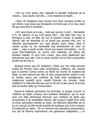 —Ah! ne m'en parlez pas! répondit la désolée maîtresse de la
maison... Sans doute c'est elle...; c'est madame de Staël!...
—Mais, dit Joséphine avec l'accent d'un doux reproche qu'elle ne
put retenir, vous savez que Bonaparte ne l'aime pas, et je vous avais
dit que peut-être il viendrait!...
—Eh! sans doute je le sais... mais que puis-je à cela?... Demandez
à M. de Valence ce qui s'est passé hier!... elle était chez moi, et
témoigna le plus vif désir de voir le premier Consul; je gardai le
silence; elle me demanda s'il ne venait pas souvent chez moi. Je
répondis laconiquement oui, sans ajouter autre chose, dans la
crainte qu'elle ne me demandât trop directement de venir ce
matin...; mais il paraît qu'elle n'avait pas besoin d'invitation... Je l'ai
reçue très-froidement, et, contre mon habitude, j'ai même été
presque impolie. Si vous m'en croyez, vous serez également peu
prévenante avec elle. C'est la seule manière de lui faire comprendre
qu'elle est de trop ici.
Quelque bonne que fût Joséphine, c'était une cire molle prenant
toutes les formes; dans cette circonstance, d'ailleurs, elle comprit
que le premier Consul serait, ou fâché de trouver là madame de
Staël, ou bien dominé par elle, et alors exclusivement enlevé à tout
le monde, parce que madame de Staël était prestigieuse et
magicienne aussitôt qu'on voulait l'écouter dix minutes. Aussi
Joséphine la redoutait-elle plus que la femme la plus jeune et la plus
jolie de toutes celles qui l'entouraient.
Quand la brillante péroraison fut terminée, le groupe s'ouvrit, et
madame de Staël s'avança vers madame Bonaparte, qui la reçut
avec une telle sécheresse d'accueil, que madame de Staël, peu
accoutumée à de semblables façons, elle toujours l'objet d'un culte
et d'une admiration mérités au reste, fut tellement ébouriffée de ce
qui lui arrivait, qu'elle recula aussitôt de quelques pas et fut s'asseoir
à l'extrémité du salon... En un moment son expressive physionomie,
son œil de flamme exprimèrent une généreuse indignation...; un
 