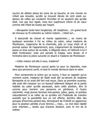 sourire de dédain plissa les coins de sa bouche; et une minute ne
s'était pas écoulée, qu'elle se trouvait élevée de cent pieds au-
dessus de celles qui voulaient l'humilier et ne savaient pas qu'elle
était, non pas leur égale, mais leur supérieure d'âme et de cœur
comme elle l'était de toutes par l'esprit.
—Bonaparte tarde bien longtemps, dit Joséphine... Un grand bruit
de chevaux se fit entendre au même instant... c'était lui!...
Il descendit de cheval et monta rapidement...; en moins de
quelques secondes il fut au milieu du salon, salua madame de
Montesson, s'approcha de la cheminée, jeta un coup d'œil vif et
prompt autour de l'appartement, puis, s'approchant de Joséphine, il
passa un bras autour de sa taille, si élégante alors, et l'attirant à lui il
allait l'embrasser; mais une pensée le frappa, sans doute, et il
l'entraîna dans la pièce suivante en disant à madame de Montesson:
—Cette maison est-elle à vous, madame?
Madame de Montesson courut après lui pour lui répondre, mais
sans que personne suivît, et tout le monde demeura dans le salon.
Pour comprendre la scène qui va suivre, il faut se rappeler qu'un
moment avant, madame de Staël avait été au-devant de madame
Bonaparte et en avait été fort mal reçue. Dans sa première surprise,
elle avait été s'asseoir sur un fauteuil tellement éloigné de la partie
habitée du salon qu'elle paraissait, dans cette position, être là
comme pour montrer une personne en pénitence. À l'autre
extrémité, vingt jeunes femmes très-parées, jolies, gaies, et portées
naturellement à se railler de ce qu'elles ont l'habitude de craindre
aussitôt que la possibilité leur en est offerte; derrière elles des
groupes d'hommes parlant bas, témoignant de l'intérêt en apparence
pour la position pénible d'une femme...; mais... ce mot était répété
avec intention..., tandis que d'autres disaient, avec le rire de la
sottise:
 