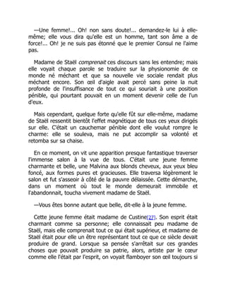 —Une femme!... Oh! non sans doute!... demandez-le lui à elle-
même; elle vous dira qu'elle est un homme, tant son âme a de
force!... Oh! je ne suis pas étonné que le premier Consul ne l'aime
pas.
Madame de Staël comprenait ces discours sans les entendre; mais
elle voyait chaque parole se traduire sur la physionomie de ce
monde né méchant et que sa nouvelle vie sociale rendait plus
méchant encore. Son œil d'aigle avait percé sans peine la nuit
profonde de l'insuffisance de tout ce qui souriait à une position
pénible, qui pourtant pouvait en un moment devenir celle de l'un
d'eux.
Mais cependant, quelque forte qu'elle fût sur elle-même, madame
de Staël ressentit bientôt l'effet magnétique de tous ces yeux dirigés
sur elle. C'était un cauchemar pénible dont elle voulut rompre le
charme: elle se souleva, mais ne put accomplir sa volonté et
retomba sur sa chaise.
En ce moment, on vit une apparition presque fantastique traverser
l'immense salon à la vue de tous. C'était une jeune femme
charmante et belle, une Malvina aux blonds cheveux, aux yeux bleu
foncé, aux formes pures et gracieuses. Elle traversa légèrement le
salon et fut s'asseoir à côté de la pauvre délaissée. Cette démarche,
dans un moment où tout le monde demeurait immobile et
l'abandonnait, toucha vivement madame de Staël.
—Vous êtes bonne autant que belle, dit-elle à la jeune femme.
Cette jeune femme était madame de Custine[27]. Son esprit était
charmant comme sa personne; elle connaissait peu madame de
Staël, mais elle comprenait tout ce qui était supérieur, et madame de
Staël était pour elle un être représentant tout ce que ce siècle devait
produire de grand. Lorsque sa pensée s'arrêtait sur ces grandes
choses que pouvait produire sa patrie, alors, artiste par le cœur
comme elle l'était par l'esprit, on voyait flamboyer son œil toujours si
 