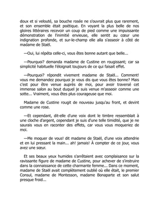 doux et si velouté, sa bouche rosée ne s'ouvrait plus que rarement,
et son ensemble était poétique. En voyant la plus belle de nos
gloires littéraires recevoir un coup de pied comme une impuissante
démonstration de l'inimitié envieuse, elle sentit au cœur une
indignation profonde, et sur-le-champ elle alla s'asseoir à côté de
madame de Staël.
—Oui, lui répéta celle-ci, vous êtes bonne autant que belle...
—Pourquoi? demanda madame de Custine en rougissant; car sa
simplicité habituelle l'éloignait toujours de ce qui faisait effet.
—Pourquoi? répondit vivement madame de Staël... Comment!
vous me demandez pourquoi je vous dis que vous êtes bonne? Mais
c'est pour être venue auprès de moi, pour avoir traversé cet
immense salon au bout duquel je suis venue m'asseoir comme une
sotte... Vraiment, vous êtes plus courageuse que moi.
Madame de Custine rougit de nouveau jusqu'au front, et devint
comme une rose.
—Et cependant, dit-elle d'une voix dont le timbre ressemblait à
une cloche d'argent, cependant je suis d'une telle timidité, que je ne
saurais vous en raconter des effets, car vous vous moqueriez de
moi.
—Me moquer de vous! dit madame de Staël, d'une voix attendrie
et en lui pressant la main... ah! jamais! À compter de ce jour, vous
avez une sœur.
Et ses beaux yeux humides s'arrêtaient avec complaisance sur la
ravissante figure de madame de Custine, pour achever de s'instruire
dans la connaissance de cette charmante femme... Dans ce moment,
madame de Staël avait complètement oublié où elle était, le premier
Consul, madame de Montesson, madame Bonaparte et son salut
presque froid...
 