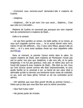 —Comment vous nommez-vous? demanda-t-elle à madame de
Custine.
—Delphine.
—Delphine!... Oh! le joli nom! J'en suis ravie!... Delphine... C'est
que cela ira à merveille!...
Madame de Custine ne concevait pas pourquoi son nom inspirait
tant de contentement à madame de Staël...
Celle-ci la comprit.
—Je vais faire paraître un roman, ma belle petite; et ce roman, je
veux qu'il s'appelle comme vous..... Je lui aurais donné votre nom,
même s'il eût été différent... Oui, il sera votre filleul, ajouta-t-elle en
riant..... et il y aura aussi quelque chose qui vous rappellera cette
journée[28].
Dans ce moment, le premier Consul rentra dans le salon. En
voyant madame de Staël, dont madame de Montesson n'avait pas
osé lui parler non plus que Joséphine, il alla vers elle, et lui parla
longtemps; il ne fut pas gracieux, mais poli, et même plus qu'il ne
l'avait été jusque-là avec madame de Staël... Elle était au ciel. Ceux
qui l'ont connue savent comme elle était impressionnable, et avec
quelle facilité on la ramenait à soi. La bonté de son cœur était si
admirable qu'elle lui donnait une bonhomie toute niaise de crédulité;
ce qui, avec son beau génie, formait un de ces contrastes qu'on
admire.
—Ah! général, que vous êtes grand! dit-elle au premier Consul.....
Faites que je dise que vous êtes bon avec la même conviction.
—Que faut-il pour cela?
—Ne jamais parler de m'exiler.
 