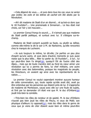 —Cela dépend de vous..... et puis dans tous les cas vous ne seriez
pas exilée; les exils et les lettres de cachet ont été abolis par la
Révolution.
—Ah! dit madame de Staël d'un air étonné... et qu'est-ce donc que
le 18 fructidor?.... Une promenade à Sinnamari... Le lieu était mal
choisi, car l'air y est mauvais!...
Le premier Consul fronça le sourcil..... Il n'aimait pas que madame
de Staël parlât politique, et surtout avec lui. Il s'éloigna sur-le-
champ.
Madame de Staël comprit aussitôt sa faute, ou plutôt sa bêtise,
comme elle-même le dit le soir à M. de Narbonne, qu'elle rencontra
chez le marquis de Luchesini.
—Je suis toujours la même, lui dit-elle; j'ai parfois un peu plus
d'esprit qu'une autre, et puis dans d'autres moments je suis aussi
niaise que la plus bête... Aller lui parler du 18 fructidor!... à lui!.. lui
qui peut-être bien l'a dirigé[29], quoiqu'il fût de l'autre côté des
Alpes... mais qui de toute manière doit au fond du cœur aimer une
révolution qui lui a permis de faire, lui chef militaire, une autre
révolution avec des baïonnettes, puisque les magistrats du peuple,
les Directeurs, en avaient agi ainsi avec les représentants de la
nation.....
Le premier Consul ne voulut cependant montrer aucune humeur
de cette conversation, qui, toute rapide qu'elle avait été, avait pu
être entendue par les personnes qui étaient près de lui. Il s'approcha
de madame de Montesson, causa avec elle sur une foule de sujets,
et finit par lui demander s'il était vrai que M. le duc d'Orléans[30]
jouât très-bien la comédie.
—Très-bien les rôles de rondeur et de gaieté. M. le duc d'Orléans
n'aurait pas bien joué les rôles de Fleury, ni ceux de Molé; son
physique d'ailleurs s'y opposait[31]; mais les rôles dans le genre de
ceux que je viens de citer étaient aussi bien et même peut-être
 