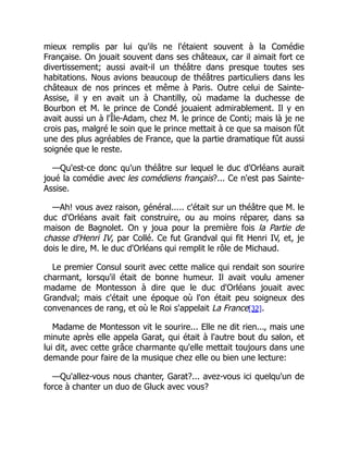 mieux remplis par lui qu'ils ne l'étaient souvent à la Comédie
Française. On jouait souvent dans ses châteaux, car il aimait fort ce
divertissement; aussi avait-il un théâtre dans presque toutes ses
habitations. Nous avions beaucoup de théâtres particuliers dans les
châteaux de nos princes et même à Paris. Outre celui de Sainte-
Assise, il y en avait un à Chantilly, où madame la duchesse de
Bourbon et M. le prince de Condé jouaient admirablement. Il y en
avait aussi un à l'Île-Adam, chez M. le prince de Conti; mais là je ne
crois pas, malgré le soin que le prince mettait à ce que sa maison fût
une des plus agréables de France, que la partie dramatique fût aussi
soignée que le reste.
—Qu'est-ce donc qu'un théâtre sur lequel le duc d'Orléans aurait
joué la comédie avec les comédiens français?... Ce n'est pas Sainte-
Assise.
—Ah! vous avez raison, général..... c'était sur un théâtre que M. le
duc d'Orléans avait fait construire, ou au moins réparer, dans sa
maison de Bagnolet. On y joua pour la première fois la Partie de
chasse d'Henri IV, par Collé. Ce fut Grandval qui fit Henri IV, et, je
dois le dire, M. le duc d'Orléans qui remplit le rôle de Michaud.
Le premier Consul sourit avec cette malice qui rendait son sourire
charmant, lorsqu'il était de bonne humeur. Il avait voulu amener
madame de Montesson à dire que le duc d'Orléans jouait avec
Grandval; mais c'était une époque où l'on était peu soigneux des
convenances de rang, et où le Roi s'appelait La France[32].
Madame de Montesson vit le sourire... Elle ne dit rien..., mais une
minute après elle appela Garat, qui était à l'autre bout du salon, et
lui dit, avec cette grâce charmante qu'elle mettait toujours dans une
demande pour faire de la musique chez elle ou bien une lecture:
—Qu'allez-vous nous chanter, Garat?... avez-vous ici quelqu'un de
force à chanter un duo de Gluck avec vous?
 