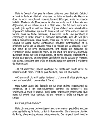 Mais le Consul n'eut pas la même patience pour Steibelt. Celui-ci
arrivait à Paris et désirait vivement se faire entendre de l'homme
dont le nom remplissait non-seulement l'Europe, mais le monde
habité. Madame de Montesson lui demanda de venir à l'un de ses
déjeuners, et ce même jour il y était venu. Ce fut donc avec une
grande joie qu'il se mit au piano. Il joua d'abord une introduction
improvisée admirable, qui à elle seule était une pièce entière; mais il
tomba dans sa faute ordinaire; il entreprit toute une partition; il
commença la belle sonate à madame Bonaparte, une de ses plus
belles compositions, sans doute, mais qui ne finit pas. Le premier
Consul fit assez bonne contenance pendant l'introduction et la
première partie de la sonate; mais à la reprise de la seconde, il n'y
put tenir. Il se leva brusquement, prit congé de madame de
Montesson en lui baisant la main, ce qui était rare pour lui, murmura
quelques mots sur ses occupations, et sortit saluant légèrement à
droite et à gauche, en entraînant Joséphine, qui le suivait en mettant
ses gants, rajustant son châle et disant adieu en courant à madame
de Montesson.
—Il est charmant, s'écria madame de Montesson toute ravie du
baisement de main. N'est-ce pas, Steibelt, qu'il est charmant?
—Charmant? dit le Prussien furieux!... charmant? dites plutôt que
c'est un Vandale!... demandez à Garat.
Mais Garat avait été écouté; on lui avait même redemandé sa
romance, et il dit non-seulement comme les autres:—Il est
charmant...; mais il ajouta, avec cette expression importante que
nous lui avons tous connue, et qui rendait si drôle sa figure de
singe:
C'est un grand homme!
Mais où madame de Montesson eut une maison peut-être encore
plus agréable qu'à Paris, ce fut à Romainville. Elle s'ennuya bientôt
de Paris; elle y eut quelques désagréments. On ne peut servir tout le
 