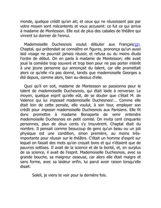 monde, quelque crédit qu'on ait; et ceux qui ne réussissent pas par
votre moyen sont mécontents et vous accusent: ce fut ce qui arriva
à madame de Montesson. Elle eut de plus des cabales de théâtre qui
vinrent lui donner de l'ennui.
Mademoiselle Duchesnois voulut débuter aux Français[33].
Chaptal, qui prétendait se connaître en figures, prononça qu'un aussi
laid visage ne pourrait jamais réussir, et refusa ou du moins éluda
l'ordre de début. On en parla à madame de Montesson; elle avait
joué la comédie trop souvent et trop bien pour ne pas porter intérêt
à une jeune personne qui annonçait du talent, car elle promettait
alors ce qu'elle n'a pas donné, tandis que mademoiselle Georges a
été depuis, comme alors, bien au-dessus d'elle.
Quoi qu'il en soit, madame de Montesson se passionna pour le
talent de mademoiselle Duchesnois, qui était laide à renverser. Le
moyen, quelque esprit qu'elle eût, de se douter que c'était M. de
Valence qui lui imposait mademoiselle Duchesnois!... Comme elle
était loin de cette pensée, elle voulut, à son tour, employer son
crédit pour imposer mademoiselle Duchesnois aux Parisiens. Elle fit
donc promettre à madame Bonaparte de venir entendre
mademoiselle Duchesnois en petit comité. On invita cent cinquante
personnes, plus de deux cents s'y trouvèrent. Chaptal était du
nombre. Il pensait comme beaucoup de gens qu'un beau ou un joli
physique est une condition, sinon première, au moins très-
importante pour réussir sur le théâtre. C'était un homme d'esprit sur
lequel on faisait des mots qu'on croyait bons et qui n'étaient que de
pauvres sottises. Il avait de la science et de la bonté, et, en surplus
de sa science, il avait de l'esprit. Mademoiselle Duchesnois, avec sa
grande bouche, sa maigreur osseuse, car alors elle était maigre et
sans forme, avec sa laideur enfin, lui parut avoir raison lorsqu'elle
disait:
Soleil, je viens te voir pour la dernière fois.
 