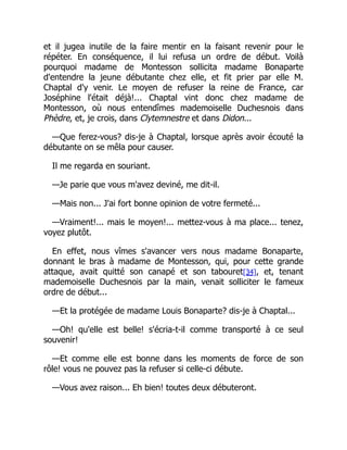 et il jugea inutile de la faire mentir en la faisant revenir pour le
répéter. En conséquence, il lui refusa un ordre de début. Voilà
pourquoi madame de Montesson sollicita madame Bonaparte
d'entendre la jeune débutante chez elle, et fit prier par elle M.
Chaptal d'y venir. Le moyen de refuser la reine de France, car
Joséphine l'était déjà!... Chaptal vint donc chez madame de
Montesson, où nous entendîmes mademoiselle Duchesnois dans
Phèdre, et, je crois, dans Clytemnestre et dans Didon...
—Que ferez-vous? dis-je à Chaptal, lorsque après avoir écouté la
débutante on se mêla pour causer.
Il me regarda en souriant.
—Je parie que vous m'avez deviné, me dit-il.
—Mais non... J'ai fort bonne opinion de votre fermeté...
—Vraiment!... mais le moyen!... mettez-vous à ma place... tenez,
voyez plutôt.
En effet, nous vîmes s'avancer vers nous madame Bonaparte,
donnant le bras à madame de Montesson, qui, pour cette grande
attaque, avait quitté son canapé et son tabouret[34], et, tenant
mademoiselle Duchesnois par la main, venait solliciter le fameux
ordre de début...
—Et la protégée de madame Louis Bonaparte? dis-je à Chaptal...
—Oh! qu'elle est belle! s'écria-t-il comme transporté à ce seul
souvenir!
—Et comme elle est bonne dans les moments de force de son
rôle! vous ne pouvez pas la refuser si celle-ci débute.
—Vous avez raison... Eh bien! toutes deux débuteront.
 