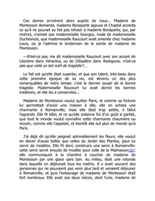 Ces dames arrivèrent alors auprès de nous... Madame de
Montesson demanda, madame Bonaparte appuya et Chaptal accorda
ce qu'il ne pouvait au fait pas refuser à madame Bonaparte, qui, par
instinct, n'aimait pas mademoiselle Georges, rivale de mademoiselle
Duchesnois, que mademoiselle Raucourt avait amenée chez madame
Louis, où je l'admirai le lendemain de la soirée de madame de
Montesson.
—N'est-ce pas, me dit mademoiselle Raucourt avec son accent de
Léontine dans Héraclius, ou de Cléopâtre dans Rodogune, n'est-ce
pas que voilà un bel outil de tragédie?...
Le fait est qu'elle était superbe, et que son talent, très-beau dans
cette première époque de sa vie, est devenu un des plus
remarquables de notre temps: c'est le dernier soupir de la bonne
tragédie. Mademoiselle Raucourt lui avait donné les bonnes
traditions, et elle les a conservées...
Madame de Montesson voulut quitter Paris, et comme sa fortune
lui permettait d'avoir une maison à elle, elle en acheta une
charmante à Romainville; mais elle était trop petite, il fallut
l'agrandir. Elle fit bâtir, et ce qu'elle ordonna fut d'un goût si parfait,
que tout le monde voulut connaître cette charmante chaumière ou
moulin, comme elle l'appelait, et bientôt elle eut plus de monde qu'à
Paris.
J'ai déjà dit qu'elle peignait admirablement les fleurs; elle voulut
en élever d'aussi belles que celles du Jardin des Plantes, pour lui
servir de modèles. Elle fit donc construire une serre à Romainville:
cette serre servit ensuite de modèle pour celle de la Malmaison[35];
elle communiquait à la chambre à coucher de madame de
Montesson par une glace sans tain. Au milieu, était une rotonde
dans laquelle on déjeunait tous les matins. Il y avait souvent des
personnes qui ne pouvaient pas venir plus tard et venaient déjeuner
à Romainville, et puis l'entourage de madame de Montesson était
fort nombreux. Elle avait ses deux nièces, dont l'une, madame de
 
