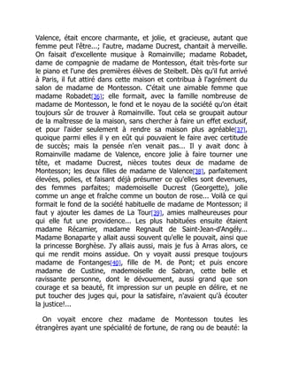 Valence, était encore charmante, et jolie, et gracieuse, autant que
femme peut l'être...; l'autre, madame Ducrest, chantait à merveille.
On faisait d'excellente musique à Romainville; madame Robadet,
dame de compagnie de madame de Montesson, était très-forte sur
le piano et l'une des premières élèves de Steibelt. Dès qu'il fut arrivé
à Paris, il fut attiré dans cette maison et contribua à l'agrément du
salon de madame de Montesson. C'était une aimable femme que
madame Robadet[36]; elle formait, avec la famille nombreuse de
madame de Montesson, le fond et le noyau de la société qu'on était
toujours sûr de trouver à Romainville. Tout cela se groupait autour
de la maîtresse de la maison, sans chercher à faire un effet exclusif,
et pour l'aider seulement à rendre sa maison plus agréable[37],
quoique parmi elles il y en eût qui pouvaient le faire avec certitude
de succès; mais la pensée n'en venait pas... Il y avait donc à
Romainville madame de Valence, encore jolie à faire tourner une
tête, et madame Ducrest, nièces toutes deux de madame de
Montesson; les deux filles de madame de Valence[38], parfaitement
élevées, polies, et faisant déjà présumer ce qu'elles sont devenues,
des femmes parfaites; mademoiselle Ducrest (Georgette), jolie
comme un ange et fraîche comme un bouton de rose... Voilà ce qui
formait le fond de la société habituelle de madame de Montesson; il
faut y ajouter les dames de La Tour[39], amies malheureuses pour
qui elle fut une providence... Les plus habituées ensuite étaient
madame Récamier, madame Regnault de Saint-Jean-d'Angély...
Madame Bonaparte y allait aussi souvent qu'elle le pouvait, ainsi que
la princesse Borghèse. J'y allais aussi, mais je fus à Arras alors, ce
qui me rendit moins assidue. On y voyait aussi presque toujours
madame de Fontanges[40], fille de M. de Pont; et puis encore
madame de Custine, mademoiselle de Sabran, cette belle et
ravissante personne, dont le dévouement, aussi grand que son
courage et sa beauté, fit impression sur un peuple en délire, et ne
put toucher des juges qui, pour la satisfaire, n'avaient qu'à écouter
la justice!...
On voyait encore chez madame de Montesson toutes les
étrangères ayant une spécialité de fortune, de rang ou de beauté: la
 