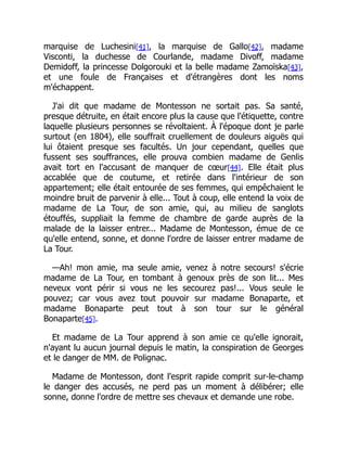 marquise de Luchesini[41], la marquise de Gallo[42], madame
Visconti, la duchesse de Courlande, madame Divoff, madame
Demidoff, la princesse Dolgorouki et la belle madame Zamoïska[43],
et une foule de Françaises et d'étrangères dont les noms
m'échappent.
J'ai dit que madame de Montesson ne sortait pas. Sa santé,
presque détruite, en était encore plus la cause que l'étiquette, contre
laquelle plusieurs personnes se révoltaient. À l'époque dont je parle
surtout (en 1804), elle souffrait cruellement de douleurs aiguës qui
lui ôtaient presque ses facultés. Un jour cependant, quelles que
fussent ses souffrances, elle prouva combien madame de Genlis
avait tort en l'accusant de manquer de cœur[44]. Elle était plus
accablée que de coutume, et retirée dans l'intérieur de son
appartement; elle était entourée de ses femmes, qui empêchaient le
moindre bruit de parvenir à elle... Tout à coup, elle entend la voix de
madame de La Tour, de son amie, qui, au milieu de sanglots
étouffés, suppliait la femme de chambre de garde auprès de la
malade de la laisser entrer... Madame de Montesson, émue de ce
qu'elle entend, sonne, et donne l'ordre de laisser entrer madame de
La Tour.
—Ah! mon amie, ma seule amie, venez à notre secours! s'écrie
madame de La Tour, en tombant à genoux près de son lit... Mes
neveux vont périr si vous ne les secourez pas!... Vous seule le
pouvez; car vous avez tout pouvoir sur madame Bonaparte, et
madame Bonaparte peut tout à son tour sur le général
Bonaparte[45].
Et madame de La Tour apprend à son amie ce qu'elle ignorait,
n'ayant lu aucun journal depuis le matin, la conspiration de Georges
et le danger de MM. de Polignac.
Madame de Montesson, dont l'esprit rapide comprit sur-le-champ
le danger des accusés, ne perd pas un moment à délibérer; elle
sonne, donne l'ordre de mettre ses chevaux et demande une robe.
 