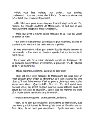 —Mais vous êtes malade, mon amie!... vous souffrez
cruellement... vous ne pouvez aller à Paris... Je ne vous demandais
qu'un billet pour madame Bonaparte!
—Un billet n'est point assez éloquent lorsqu'il s'agit de la vie d'un
homme, lui répondit madame de Montesson... Il faut que je voie
non-seulement Joséphine, mais l'Empereur!...
—Mais vous avez la fièvre! s'écrie madame de La Tour, qui venait
de serrer sa main.
—Eh bien! je n'en parlerai que mieux et plus vivement, dit-elle en
souriant et en montrant des dents encore superbes...
Et une demi-heure n'était pas encore écoulée depuis l'entrée de
madame de La Tour dans sa chambre, qu'elle était sur le chemin de
Saint-Cloud.
En arrivant, elle fut aussitôt introduite auprès de Joséphine; elle
lui demanda avec instance, avec larmes, la grâce de MM. de Polignac
et de M. de Rivière[46].
—Hélas! répondit Joséphine, que puis-je pour eux?
—Tout! dit avec force madame de Montesson; car vous avez un
motif puissant pour exiger de l'Empereur qu'il vous accorde les trois
têtes qu'il veut faire tomber. C'est sa propre gloire que vous voulez
sauver avec elles!... Que veut-il?... être roi!... Eh bien! veut-il aussi
que nos vœux, qui seront toujours pour lui, soient refoulés dans nos
cœurs par cet acte de cruauté?... Veut-il que les marches du trône
où il monte soient teintes du sang innocent?...
—Mais ils sont coupables! dit doucement Joséphine.
—Non, ils ne sont pas coupables! dit madame de Montesson, avec
une force que lui donnait la fièvre qu'elle avait et l'émotion de son
âme. Non, ils ne sont pas coupables!... Quels serments ont-ils
 