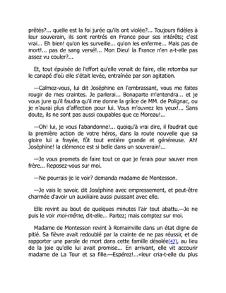 prêtés?... quelle est la foi jurée qu'ils ont violée?... Toujours fidèles à
leur souverain, ils sont rentrés en France pour ses intérêts; c'est
vrai... Eh bien! qu'on les surveille... qu'on les enferme... Mais pas de
mort!... pas de sang versé!... Mon Dieu! la France n'en a-t-elle pas
assez vu couler?...
Et, tout épuisée de l'effort qu'elle venait de faire, elle retomba sur
le canapé d'où elle s'était levée, entraînée par son agitation.
—Calmez-vous, lui dit Joséphine en l'embrassant, vous me faites
rougir de mes craintes. Je parlerai... Bonaparte m'entendra... et je
vous jure qu'il faudra qu'il me donne la grâce de MM. de Polignac, ou
je n'aurai plus d'affection pour lui. Vous m'ouvrez les yeux!... Sans
doute, ils ne sont pas aussi coupables que ce Moreau!...
—Oh! lui, je vous l'abandonne!... quoiqu'à vrai dire, il faudrait que
la première action de votre héros, dans la route nouvelle que sa
gloire lui a frayée, fût tout entière grande et généreuse. Ah!
Joséphine! la clémence est si belle dans un souverain!...
—Je vous promets de faire tout ce que je ferais pour sauver mon
frère... Reposez-vous sur moi.
—Ne pourrais-je le voir? demanda madame de Montesson.
—Je vais le savoir, dit Joséphine avec empressement, et peut-être
charmée d'avoir un auxiliaire aussi puissant avec elle.
Elle revint au bout de quelques minutes l'air tout abattu.—Je ne
puis le voir moi-même, dit-elle... Partez; mais comptez sur moi.
Madame de Montesson revint à Romainville dans un état digne de
pitié. Sa fièvre avait redoublé par la crainte de ne pas réussir, et de
rapporter une parole de mort dans cette famille désolée[47], au lieu
de la joie qu'elle lui avait promise... En arrivant, elle vit accourir
madame de La Tour et sa fille.—Espérez!...«leur cria-t-elle du plus
 