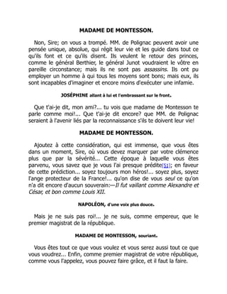 MADAME DE MONTESSON.
Non, Sire; on vous a trompé. MM. de Polignac peuvent avoir une
pensée unique, absolue, qui régit leur vie et les guide dans tout ce
qu'ils font et ce qu'ils disent. Ils veulent le retour des princes,
comme le général Berthier, le général Junot voudraient le vôtre en
pareille circonstance; mais ils ne sont pas assassins. Ils ont pu
employer un homme à qui tous les moyens sont bons; mais eux, ils
sont incapables d'imaginer et encore moins d'exécuter une infamie.
JOSÉPHINE allant à lui et l'embrassant sur le front.
Que t'ai-je dit, mon ami?... tu vois que madame de Montesson te
parle comme moi!... Que t'ai-je dit encore? que MM. de Polignac
seraient à l'avenir liés par la reconnaissance s'ils te doivent leur vie!
MADAME DE MONTESSON.
Ajoutez à cette considération, qui est immense, que vous êtes
dans un moment, Sire, où vous devez marquer par votre clémence
plus que par la sévérité... Cette époque à laquelle vous êtes
parvenu, vous savez que je vous l'ai presque prédite[51]; en faveur
de cette prédiction... soyez toujours mon héros!... soyez plus, soyez
l'ange protecteur de la France!... qu'on dise de vous seul ce qu'on
n'a dit encore d'aucun souverain:—Il fut vaillant comme Alexandre et
César, et bon comme Louis XII.
NAPOLÉON, d'une voix plus douce.
Mais je ne suis pas roi!... je ne suis, comme empereur, que le
premier magistrat de la république.
MADAME DE MONTESSON, souriant.
Vous êtes tout ce que vous voulez et vous serez aussi tout ce que
vous voudrez... Enfin, comme premier magistrat de votre république,
comme vous l'appelez, vous pouvez faire grâce, et il faut la faire.
É
 