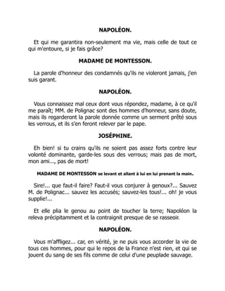 NAPOLÉON.
Et qui me garantira non-seulement ma vie, mais celle de tout ce
qui m'entoure, si je fais grâce?
MADAME DE MONTESSON.
La parole d'honneur des condamnés qu'ils ne violeront jamais, j'en
suis garant.
NAPOLÉON.
Vous connaissez mal ceux dont vous répondez, madame, à ce qu'il
me paraît; MM. de Polignac sont des hommes d'honneur, sans doute,
mais ils regarderont la parole donnée comme un serment prêté sous
les verrous, et ils s'en feront relever par le pape.
JOSÉPHINE.
Eh bien! si tu crains qu'ils ne soient pas assez forts contre leur
volonté dominante, garde-les sous des verrous; mais pas de mort,
mon ami..., pas de mort!
MADAME DE MONTESSON se levant et allant à lui en lui prenant la main.
Sire!... que faut-il faire? Faut-il vous conjurer à genoux?... Sauvez
M. de Polignac... sauvez les accusés; sauvez-les tous!... oh! je vous
supplie!...
Et elle plia le genou au point de toucher la terre; Napoléon la
releva précipitamment et la contraignit presque de se rasseoir.
NAPOLÉON.
Vous m'affligez... car, en vérité, je ne puis vous accorder la vie de
tous ces hommes, pour qui le repos de la France n'est rien, et qui se
jouent du sang de ses fils comme de celui d'une peuplade sauvage.
É
 