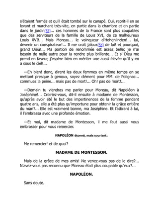 s'étaient fermés et qu'il était tombé sur le canapé. Oui, reprit-il en se
levant et marchant très-vite, en partie dans la chambre et en partie
dans le jardin[53]... ces hommes de la France sont plus coupables
que des serviteurs de la famille de Louis XVI, de ce malheureux
Louis XVI!... Mais Moreau... le vainqueur d'Hohenlinden!... lui,
devenir un conspirateur!... Il me croit jaloux[54] de lui! et pourquoi,
grand Dieu!... Ma portion de renommée est assez belle; je n'ai
besoin de nulle autre pour la rendre plus brillante... Et si Dieu me
prend en faveur, j'espère bien en mériter une aussi élevée qu'il y en
a sous le ciel!...
—Eh bien! donc, dirent les deux femmes en même temps en se
mettant presque à genoux, soyez clément pour MM. de Polignac...
commuez la peine... mais pas de mort!... Oh! pas de mort!...
—Demain tu viendras me parler pour Moreau, dit Napoléon à
Joséphine!... Croiriez-vous, dit-il ensuite à madame de Montesson,
qu'après avoir été le but des impertinences de la femme pendant
quatre ans, elle a été plus qu'importune pour obtenir la grâce entière
du mari?... Elle est vraiment bonne, ma Joséphine. Et l'attirant à lui,
il l'embrassa avec une profonde émotion.
—Et moi, dit madame de Montesson, il me faut aussi vous
embrasser pour vous remercier.
NAPOLÉON étonné, mais souriant.
Me remercier! et de quoi?
MADAME DE MONTESSON.
Mais de la grâce de mes amis! Ne venez-vous pas de le dire?...
N'avez-vous pas reconnu que Moreau était plus coupable qu'eux?...
NAPOLÉON.
Sans doute.
 