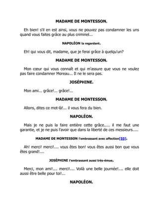 MADAME DE MONTESSON.
Eh bien! s'il en est ainsi, vous ne pouvez pas condamner les uns
quand vous faites grâce au plus criminel...
NAPOLÉON la regardant.
Eh! qui vous dit, madame, que je ferai grâce à quelqu'un?
MADAME DE MONTESSON.
Mon cœur qui vous connaît et qui m'assure que vous ne voulez
pas faire condamner Moreau... Il ne le sera pas.
JOSÉPHINE.
Mon ami... grâce!... grâce!...
MADAME DE MONTESSON.
Allons, dites ce mot-là!... il vous fera du bien.
NAPOLÉON.
Mais je ne puis la faire entière cette grâce..... il me faut une
garantie, et je ne puis l'avoir que dans la liberté de ces messieurs.....
MADAME DE MONTESSON l'embrassant avec affection[55].
Ah! merci! merci!.... vous êtes bon! vous êtes aussi bon que vous
êtes grand!....
JOSÉPHINE l'embrassant aussi très-émue.
Merci, mon ami!.... merci!.... Voilà une belle journée!.... elle doit
aussi être belle pour toi!...
NAPOLÉON.
 