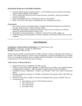 Relationship Management with Builders/landlords:
 Electricity Boards, local government agencies...etc for obtaining necessary sanctions and ensuring
smooth working conditions in the premises.
 STPI, Customs and Central Excise with respect to licenses, permissions, clearances for bonded
premises and imports.
 Labour and municipal licenses, ESI inspection (forms a yearly routine)
 BSNL, Tata Tele etc with respect to communication lines (Including leased lines).
Procurement:
 Was actively involved in the implementation of Supply Relationship Management tool (SRM) for
procuring goods and services from one internal website.
 Identifying and developing a dedicated and alternate vendor source for achieving cost effective
purchase of material and reduction in delivery time.
 Responsible for all generalpurchases – Stationery, Electrical Items, Office supplies etc.,
 Vendor Management and preparation of Purchase requisitions and Purchase Orders (PO) asper ISO
Standards
Career Progression
Organization: Thomson Reuters, Hyderabad (www.thomsonreuters.com)
Designation: Sr. Manager – Facilities & Administration
Duration: September 2006-Till Date
Thomson Reuters provides essential electronic workflow solutions to business and professional customers. It
provides value-added information, software tools and applications to more than 20 million users in the fields
of law, tax, accounting, financial services, scientific research and healthcare. The Thomson Reuters shares
are listed on the New York and Toronto stock exchanges.
Achievements at Thomson Reuters
 Supported Real Estate Consolidation with 100% up time
 Achieved overall saving which contributed to global directive for facilities and transport operations
by implementing key projects – M&E operations, Transport efficiency and Green initiatives
 Contributed towards establishments of policies and procedures where none existed in Hyderabad
branch
 Efficiently handled the setting up of 3 facilities in Hyderabad with capacity of 600 / 1400 / 500 seats
over for 8 years
 Involved in set up of new facilities in Chennai & Ahmadabad with a capacity of 600 & 120 seats.
 Awards Received
 Best Employee Award - CEO of Thomson Reuters.
 Best Team Award
 Star of the Quarter
 Extra Mile Award
 