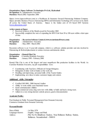 Organization: iSpace Software Technologies PvtLtd., Hyderabad
Designation: Sr. Administrative Executive
Duration: March 2002- September 2006
iSpace (www.ispacesoftware.com) is a Healthcare & Insurance focused Outsourcing Solutions Company.
iSpace provides Business Process Outsourcing (BPO) and Information Technology (IT) services to its clients
all across the United States of America. iSpace is the Indian arm of US based DST Systems
(www.dstsystems.com).
Achievements at iSpace
 Received Achiever of the Month award for November 2002
 Successfully completed the task of expanding the BPO Unit from 30 to 180 seats within a short span
of time
Organization : Recursion Software Limited (www.recursionsoftware.com)
Designation : Administrative Executive
Duration : May 2000 - March 2002
Recursion software is an 11-year-old company, which is a software solution provider and also involved in
Outsourcing & Referral placements to various overseas and domestic clients.
Organization : Ramoji Film City
Designation : Customer Relations Executive
Duration : January 1998 - February 2000
Ramoji Film City is one of the largest and most magnificent film production facilities in the World. As
Customer Relations Executive, my job responsibilities were:
 Coordinating with Top Govt. Officials & Foreign Delegates.
 Delegation of daily work to Guides at the work site
 Handling and improvising personnel skills of the Tourist Guides
 Implementing new ideas to make customers happy and content.
Additional skills / Strengths:
 Certified ISO 9001: 2000 Internal Auditor
 Ability to work within cross functional teams
 Good communication abilities
 Sharp commercial sense,long term view with ability to build and lead a strong team.
 Adhere to a very strong internal controls process,good at documentation
Academic Profile:
Post Graduate in Public PersonnelManagement from Osmania University
Commerce Graduate from Osmania University
Personal Details:
Date of Birth : 1st May 1974
Languages Known : English, Telugu and Hindi
Address : Plot No 54, Brindhvan Enclave, Near Bollaram Railway Station,
Bollaram, Secunderabad - 500010
 