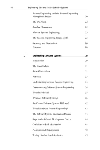 viii Engineering Safe and Secure Software Systems
Systems Engineering and the Systems Engineering
Management Process 20
The DoD Text 22
Another Observation 22
More on Systems Engineering 23
The Systems Engineering Process (SEP) 23
Summary and Conclusions 26
Endnotes 26
3 Engineering Software Systems 29
Introduction 29
The Great Debate 31
Some Observations 32
Rationale 33
Understanding Software Systems Engineering 34
Deconstructing Software Systems Engineering 34
What Is Software? 35
What Are Software Systems? 36
Are Control Software Systems Different? 42
What is Software Systems Engineering? 42
The Software Systems Engineering Process 44
Steps in the Software Development Process 44
Omissions or Lack of Attention 48
Nonfunctional Requirements 48
Testing Nonfunctional Attributes 49
 