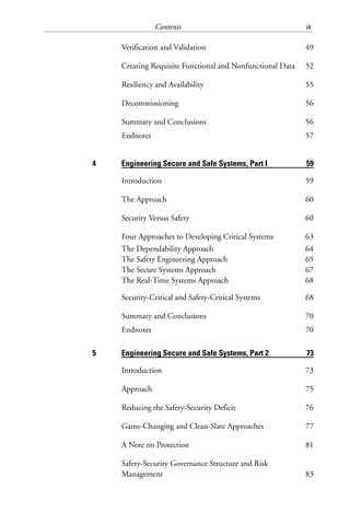 Contents ix
Verification and Validation 49
Creating Requisite Functional and Nonfunctional Data 52
Resiliency and Availability 55
Decommissioning 56
Summary and Conclusions 56
Endnotes 57
4 Engineering Secure and Safe Systems, Part I 59
Introduction 59
The Approach 60
Security Versus Safety 60
Four Approaches to Developing Critical Systems 63
The Dependability Approach 64
The Safety Engineering Approach 65
The Secure Systems Approach 67
The Real-Time Systems Approach 68
Security-Critical and Safety-Critical Systems 68
Summary and Conclusions 70
Endnotes 70
5 Engineering Secure and Safe Systems, Part 2 73
Introduction 73
Approach 75
Reducing the Safety-Security Deficit 76
Game-Changing and Clean-Slate Approaches 77
A Note on Protection 81
Safety-Security Governance Structure and Risk
Management 83
 