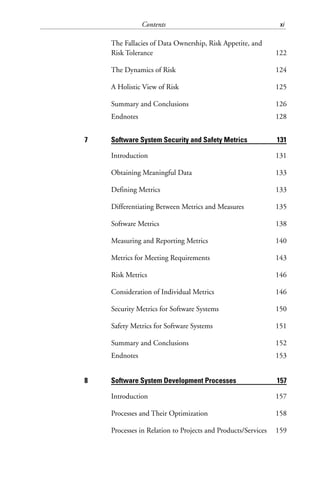 Contents xi
The Fallacies of Data Ownership, Risk Appetite, and
Risk Tolerance 122
The Dynamics of Risk 124
A Holistic View of Risk 125
Summary and Conclusions 126
Endnotes 128
7 Software System Security and Safety Metrics 131
Introduction 131
Obtaining Meaningful Data 133
Defining Metrics 133
Differentiating Between Metrics and Measures 135
Software Metrics 138
Measuring and Reporting Metrics 140
Metrics for Meeting Requirements 143
Risk Metrics 146
Consideration of Individual Metrics 146
Security Metrics for Software Systems 150
Safety Metrics for Software Systems 151
Summary and Conclusions 152
Endnotes 153
8 Software System Development Processes 157
Introduction 157
Processes and Their Optimization 158
Processes in Relation to Projects and Products/Services 159
 