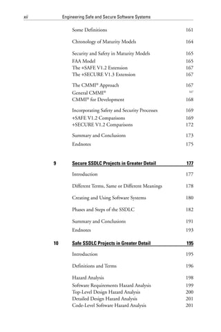 xii Engineering Safe and Secure Software Systems
Some Definitions 161
Chronology of Maturity Models 164
Security and Safety in Maturity Models 165
FAA Model 165
The +SAFE V1.2 Extension 167
The +SECURE V1.3 Extension 167
The CMMI®
Approach 167
General CMMI® 167
CMMI®
for Development 168
Incorporating Safety and Security Processes 169
+SAFE V1.2 Comparisons 169
+SECURE V1.2 Comparisons 172
Summary and Conclusions 173
Endnotes 175
9 Secure SSDLC Projects in Greater Detail 177
Introduction 177
Different Terms, Same or Different Meanings 178
Creating and Using Software Systems 180
Phases and Steps of the SSDLC 182
Summary and Conclusions 191
Endnotes 193
10 Safe SSDLC Projects in Greater Detail 195
Introduction 195
Definitions and Terms 196
Hazard Analysis 198
Software Requirements Hazard Analysis 199
Top-Level Design Hazard Analysis 200
Detailed Design Hazard Analysis 201
Code-Level Software Hazard Analysis 201
 