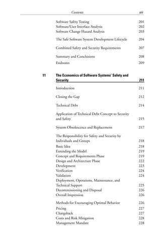 Contents xiii
Software Safety Testing 201
Software/User Interface Analysis 202
Software Change Hazard Analysis 203
The Safe Software System Development Lifecycle 204
Combined Safety and Security Requirements 207
Summary and Conclusions 208
Endnotes 209
11 The Economics of Software Systems’ Safety and
Security 211
Introduction 211
Closing the Gap 212
Technical Debt 214
Application of Technical Debt Concept to Security
and Safety 215
System Obsolescence and Replacement 217
The Responsibility for Safety and Security by
Individuals and Groups 218
Basic Idea 218
Extending the Model 219
Concept and Requirements Phase 219
Design and Architecture Phase 222
Development 223
Verification 224
Validation 224
Deployment, Operations, Maintenance, and
Technical Support 225
Decommissioning and Disposal 226
Overall Impression 226
Methods for Encouraging Optimal Behavior 226
Pricing 227
Chargeback 227
Costs and Risk Mitigation 228
Management Mandate 228
 