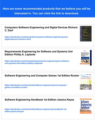 Here are some recommended products that we believe you will be
interested in. You can click the link to download.
Computers Software Engineering and Digital Devices Richard
C. Dorf
https://ebookultra.com/download/computers-software-engineering-and-
digital-devices-richard-c-dorf/
Requirements Engineering for Software and Systems 2nd
Edition Phillip A. Laplante
https://ebookultra.com/download/requirements-engineering-for-software-
and-systems-2nd-edition-phillip-a-laplante/
Software Engineering and Computer Games 1st Edition Rucker
https://ebookultra.com/download/software-engineering-and-computer-
games-1st-edition-rucker/
Software Engineering Handbook 1st Edition Jessica Keyes
https://ebookultra.com/download/software-engineering-handbook-1st-
edition-jessica-keyes/
 