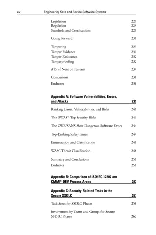 xiv Engineering Safe and Secure Software Systems
Legislation 229
Regulation 229
Standards and Certifications 229
Going Forward 230
Tampering 231
Tamper Evidence 231
Tamper Resistance 232
Tamperproofing 232
A Brief Note on Patterns 234
Conclusions 236
Endnotes 238
Appendix A: Software Vulnerabilities, Errors,
and Attacks 239
Ranking Errors, Vulnerabilities, and Risks 240
The OWASP Top Security Risks 241
The CWE/SANS Most Dangerous Software Errors 244
Top-Ranking Safety Issues 244
Enumeration and Classification 246
WASC Threat Classification 248
Summary and Conclusions 250
Endnotes 250
Appendix B: Comparison of ISO/IEC 12207 and
CMMI®
-DEV Process Areas 253
Appendix C: Security-Related Tasks in the
Secure SSDLC 257
Task Areas for SSDLC Phases 258
Involvement by Teams and Groups for Secure
SSDLC Phases 262
 