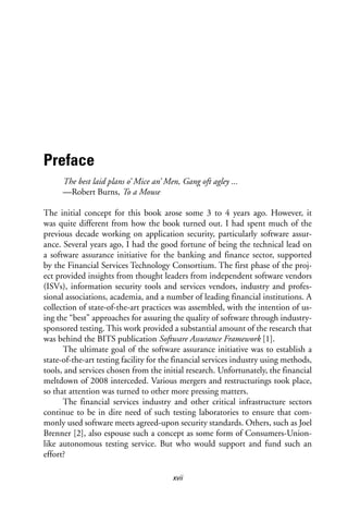 xvii
Preface
The best laid plans o’ Mice an’ Men, Gang oft agley ...
—Robert Burns, To a Mouse
The initial concept for this book arose some 3 to 4 years ago. However, it
was quite different from how the book turned out. I had spent much of the
previous decade working on application security, particularly software assur-
ance. Several years ago, I had the good fortune of being the technical lead on
a software assurance initiative for the banking and finance sector, supported
by the Financial Services Technology Consortium. The first phase of the proj-
ect provided insights from thought leaders from independent software vendors
(ISVs), information security tools and services vendors, industry and profes-
sional associations, academia, and a number of leading financial institutions. A
collection of state-of-the-art practices was assembled, with the intention of us-
ing the “best” approaches for assuring the quality of software through industry-
sponsored testing. This work provided a substantial amount of the research that
was behind the BITS publication Software Assurance Framework [1].
The ultimate goal of the software assurance initiative was to establish a
state-of-the-art testing facility for the financial services industry using methods,
tools, and services chosen from the initial research. Unfortunately, the financial
meltdown of 2008 interceded. Various mergers and restructurings took place,
so that attention was turned to other more pressing matters.
The financial services industry and other critical infrastructure sectors
continue to be in dire need of such testing laboratories to ensure that com-
monly used software meets agreed-upon security standards. Others, such as Joel
Brenner [2], also espouse such a concept as some form of Consumers-Union-
like autonomous testing service. But who would support and fund such an
effort?
 