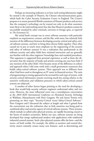 xviii Engineering Safe and Secure Software Systems
Perhaps an interesting indicator as to how such testing laboratories might
be created is the example of Huawei, the Chinese telecommunications giant,
which built the Cyber Security Evaluation Centre in England. The Centre’s
purpose is to assure potential British customers of Huawei products and services
that the company‘s technology can be trusted not only to do what customers
want them to do (and nothing more) but also that Huawei’s products cannot be
successfully attacked by cyber criminals, terrorists or foreign spies, as reported
in The Economist [3].
My initial book concept was to cover software assurance with particular
emphasis on requirements, context, and the like, with some, but relatively little
mention of the differences between developing security-critical and safety-criti-
cal software systems, and how to bring these diverse fields together. Then what
caused me to put so much more emphasis on the engineering of the security
and safety of software systems? It was a realization that professionals in the
software security and safety fields have minimal interaction and are generally
not familiar with the other engineers’ knowledge base and standard procedures.
This argument is supported from personal experience as well as from the ob-
servation that the majority of books and articles covering one area have little if
any mention of the other field. I first became aware of the difference in culture
and approach when I did some work with a small government contractor that
builds safety-critical software systems. Their approach was so different from
what I had been used to throughout an IT career in financial services. The ratio
of programming to testing appeared to be reversed for each type of system, with
security-critical information systems receiving much less testing relative to the
extensive verification and validation processes to which safety-critical control
systems are subjected.
A number of other factors began pointing to the need for developing a
book that would help security software engineers understand safety and vice
versa. However, the most influential event was a serendipitous conversation
at the 2010 IEEE International Conference on Homeland Security Technology
in Waltham, Massachusetts with Peter Gutgarts. He and Aaron Termin were
presenting on their topic “Security-Critical versus Safety-Critical Software.”
Peter Gutgarts and I discussed the subject at length and what I gained from
the conversation was the realization that so little attention was being paid to
combined safety and security aspects of critical software systems. These systems,
which include so-called cyber-physical systems, are rapidly becoming crucial to
the future of modern economies. Before our eyes, software systems are being
developed that merge sophisticated modern web applications with traditional
industrial control systems. Such cyber-physical systems offer the best—and the
worst—of both worlds. For example, the ability to monitor and control elec-
tricity meters remotely creates many new features, such as determining and
 