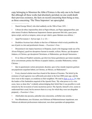 1
2
3
4
5
6
7
8
9
10
copy belonging to Monsieur the Abbe d’Estrees is the only one to be found.
But although all these works had absolutely perished, no one could doubt
their previous existence, the facts on record concerning them being as true,
as those concerning ‘The Three Impostors’ are apocryphal.
Daniel George Morof, who died suddenly on the 30th of June 1691. ↑
Librum de tribus impostoribus absit ut Papæ tribuam, aut Papæ oppugnatoribus; jam
olim inimici Frederici Barbarossæ Imperatoris famam sparserant libri talis, quasi jussu
ipsius scripti, sed ab eo tempore, nemo est qui viderit; quare fabulam esse arbitror. ↑
Apud Nevizanum 1. Sylvae nupt. 2. n. 121. ↑
Doubtless Averroes here alludes to that law of Mahomet which wisely prohibits the
use of pork in a hot and pestilential climate.—Translator’s Note. ↑
Disseminavit iste impius haereticus in Hispania, [such is the language made use of by
Alvaro Pelagius], quod tres deceptores fuerunt in mundo, scilicet, Moises, qui decepterat
Judaeos, et Christus, qui decepterat Christianos, et Mahometus, qui decepit Sarrazenos. ↑
Et sic falsa est Porphirii sententia, qui dixit tres fuisse garrulatores qui totum mundum
ad se converterunt; primus fuit Moises in populo Judaico, secundus Mahometus, tertius
Christus. ↑
Qui in quæstionem vertere presumunt, dicentes; quis in hec mundo majorem gentium
aut populorum sequelam habuit, an Christus, an Moises, an Mahometus? ↑
Every classical scholar must have heard of the demon of Socrates. The belief in the
existence of such agencies was sufficiently prevalent in the East 2000 years ago, and the
Jews were in this respect, as credulous as their neighbors. We read in Acts, c. iv. v. 7 , that
the leaders of the Sanhedrim enquired of the Apostle Peter, “By what power or by what
name, have ye done this;” evidently acknowledging their belief that it was possible to work
miracles by the invocation of some mysterious power. The Apostle, himself a Jew, seems to
understand their creed; but he answers them in a way for which they were not altogether
prepared.—Translator’s Note. ↑
Ædeficabat sine pecunia, judicabat sine conscientia, scribebat sine scientia. ↑
Non Blandratum, non Alciatum, non Ochinum ad Mahotnetismum impulerunt; non
Valleum ad atheismi professionem induxerunt; non alium quemdam ad spargendum
 