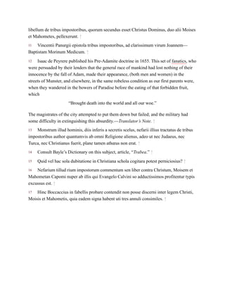 11
12
13
14
15
16
17
libellum de tribus impostoribus, quorum secundus esset Christus Dominus, duo alii Moises
et Mahometes, pellexerunt. ↑
Vincentii Panurgii epistola tribus impostoribus, ad clarissimum virum Joannem—
Baptistam Morinum Medicum. ↑
Isaac de Peyrere published his Pre-Adamite doctrine in 1655. This set of fanatics, who
were persuaded by their lenders that the general race of mankind had lost nothing of their
innocence by the fall of Adam, made their appearance, (both men and women) in the
streets of Munster, and elsewhere, in the same robeless condition as our first parents were,
when they wandered in the bowers of Paradise before the eating of that forbidden fruit,
which
“Brought death into the world and all our woe.”
The magistrates of the city attempted to put them down but failed; and the military had
some difficulty in extinguishing this absurdity.—Translator’s Note. ↑
Monstrum illud hominis, diis inferis a secretis scelus, nefarii illius tractatus de tribus
impostoribus author quantumvis ab omni Religione alienus, adeo ut nec Judaeus, nec
Turca, nec Christianus fuerit, plane tamen athœus non erat. ↑
Consult Bayle’s Dictionary on this subject, article, “Trabea.” ↑
Quid vel hac sola dubitatione in Christiana schola cogitara potest perniciosius? ↑
Nefarium tillud rium impostorum commentum sen liber contra Christum, Moisem et
Mahometan Capomi nuper ab illis qui Evangelo Calvini so adductissimos profitentur typis
excussus est. ↑
Hinc Boccaccius in fabellis probare contendit non posse discerni inter legem Christi,
Moisis et Mahometis, quia eadem signa habent uti tres annuli consimiles. ↑
 